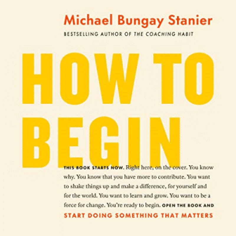 How to Begin: Start Doing Something That Matters  by Michael Bungay Stanier